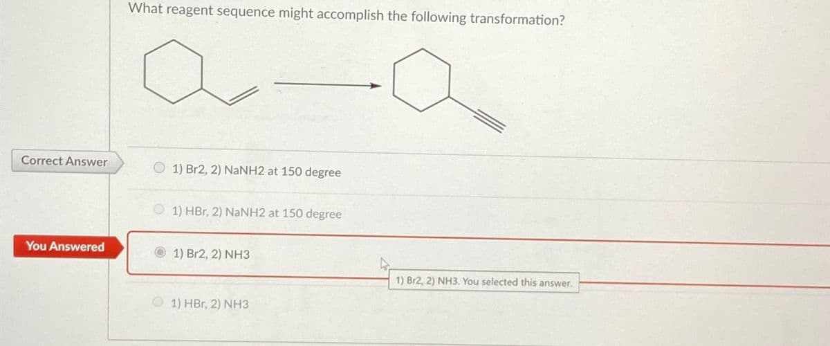 Correct Answer
You Answered
What reagent sequence might accomplish the following transformation?
1) Br2, 2) NaNH2 at 150 degree
1) HBr, 2) NaNH2 at 150 degree
1) Br2, 2) NH3
1) HBr, 2) NH3
1) Br2, 2) NH3. You selected this answer.