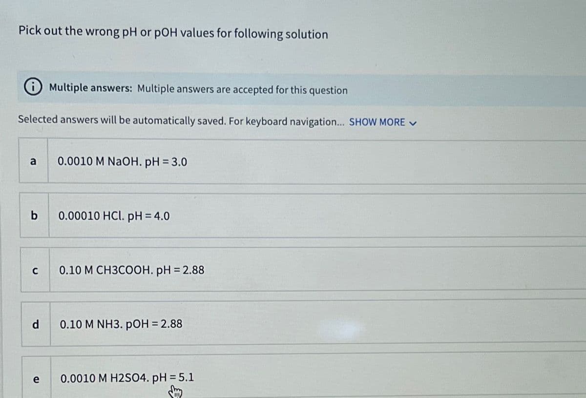 Pick out the wrong pH or pOH values for following solution
Multiple answers: Multiple answers are accepted for this question
Selected answers will be automatically saved. For keyboard navigation... SHOW MORE ✓
a
b
с
d
e
0.0010 M NaOH. pH = 3.0
0.00010 HCl. pH = 4.0
0.10 M CH3COOH. pH = 2.88
0.10 M NH3. pOH = 2.88
0.0010 M H2SO4. pH = 5.1