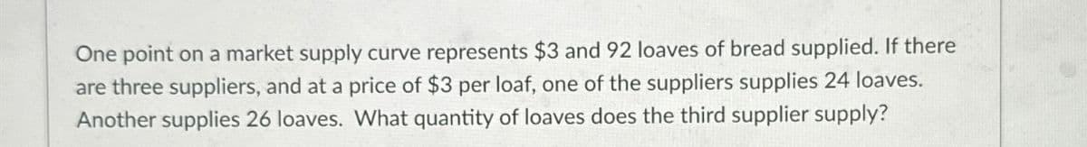 One point on a market supply curve represents $3 and 92 loaves of bread supplied. If there
are three suppliers, and at a price of $3 per loaf, one of the suppliers supplies 24 loaves.
Another supplies 26 loaves. What quantity of loaves does the third supplier supply?