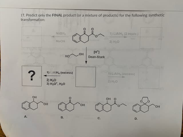 17. Predict only the FINAL product (or a mixture of products) for the following synthetic
transformation:
А.
?
OH
NaBH₁
MeOH
OH
1) LIAIH, (excess)
2) H2O
3) H.oº, H2O
НО
B.
OH
SOH
[H+]
Dean-Stark
с.
1) LIAIH, (2 equiv.)
2) H2O
1) LIAIH, (excess)
2) H2O
OH O
D.
OH