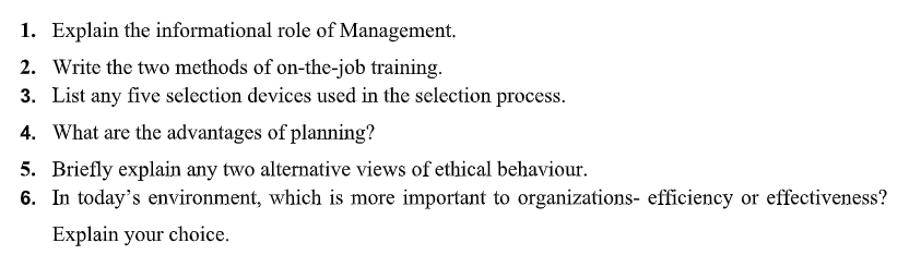 1. Explain the informational role of Management.
2. Write the two methods of on-the-job training.
3. List any five selection devices used in the selection process.
4. What are the advantages of planning?
5. Briefly explain any two alternative views of ethical behaviour.
6. In today's environment, which is more important to organizations- efficiency or effectiveness?
Explain your choice.
