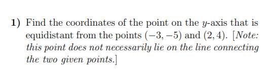 1) Find the coordinates of the point on the y-axis that is
equidistant from the points (-3, –5) and (2, 4). [Note:
this point does not necessarily lie on the line connecting
the two given points.]
