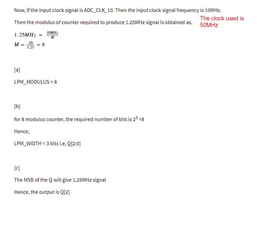 Now, if the input clock signal is ADC_CLK_10. Then the input clock signal frequency is 10MHZ.
The clock used is
Then the modulus of counter required to produce 1.25MHZ signal is obtained as, 50MHZ
1. 25MHZ =
10MH2
M
M = 10
= 8
1.25
[a]
LPM_MODULUS = 8
[b]
for 8 modulus counter, the required number of bits is 2³ =8
Hence,
LPM_WIDTH = 3 bits i.e, Q[2:0]
[c]
The MSB of the Q will give 1.25MHZ signal
Hence, the output is Q[2]
