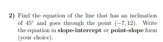 2) Find the equation of the line that has an inclination
of 45° and goes through the point (-7, 12). Write
the equation in slope-intercept or point-slope form
(your choice).
