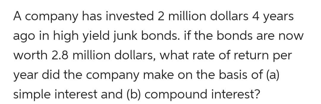 A company has invested 2 million dollars 4 years
ago in high yield junk bonds. if the bonds are now
worth 2.8 million dollars, what rate of return per
year did the company make on the basis of (a)
simple interest and (b) compound interest?
