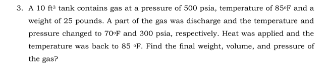 3. A 10 ft3 tank contains gas at a pressure of 500 psia, temperature of 85°F and a
weight of 25 pounds. A part of the gas was discharge and the temperature and
pressure changed to 70°F and 300 psia, respectively. Heat was applied and the
temperature was back to 85 °F. Find the final weight, volume, and pressure of
the gas?
