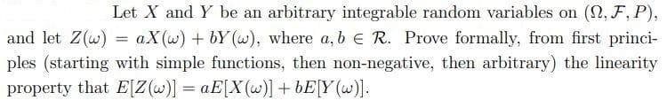 Let X and Y be an arbitrary integrable random variables on (2, F, P),
aX(w) + bY (w), where a, b E R. Prove formally, from first princi-
ples (starting with simple functions, then non-negative, then arbitrary) the linearity
and let Z(w)
property that E[Z(w)] = aE[X(w)] +bE[Y (w)].
