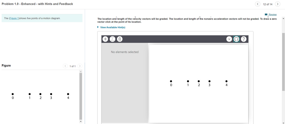 Problem 1.9 - Enhanced - with Hints and Feedback
12 of 14
I Review
The (Figure 1)shows five points of a motion diagram.
The location and length of the velocity vectors will be graded. The location and length of the nonzero acceleration vectors will not be graded. To draw a zero
vector click at the point of its location.
• View Available Hint(s)
No elements selected
Figure
1 of 1
2 3
1
2 3
4
