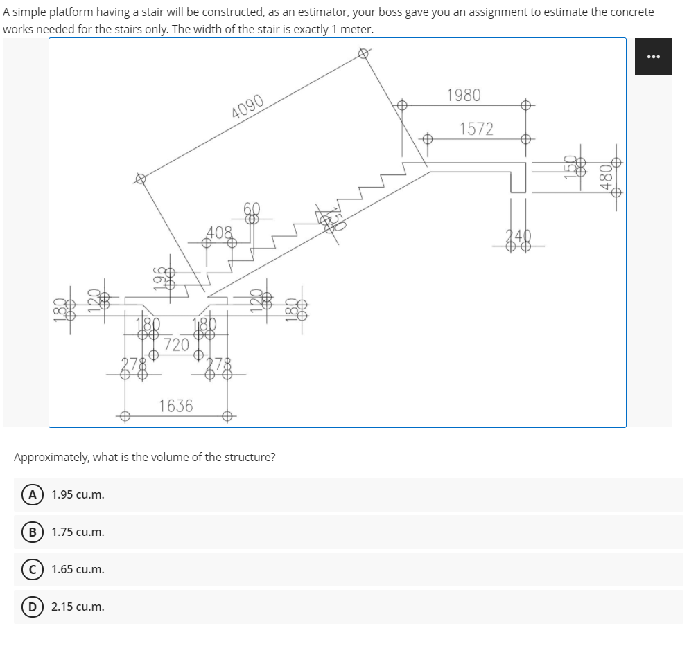 A simple platform having a stair will be constructed, as an estimator, your boss gave you an assignment to estimate the concrete
works needed for the stairs only. The width of the stair is exactly 1 meter.
...
1980
4090
1572
408
720
1636
Approximately, what is the volume of the structure?
A
1.95 cu.m.
B) 1.75 cu.m.
c) 1.65 cu.m.
D) 2.15 cu.m.
