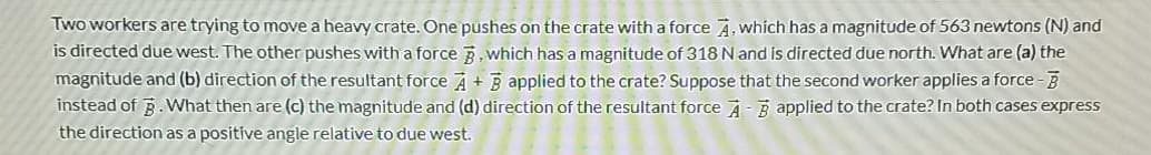 Two workers are trying to move a heavy crate. One pushes on the crate with a force A. which has a magnitude of 563 newtons (N) and
is directed due west. The other pushes with a force 3. which has a magnitude of 318 N and is directed due north. What are (a) the
magnitude and (b) direction of the resultant force A + B applied to the crate? Suppose that the second worker applies a force-B
instead of B. VWhat then are (c) the magnitude and (d) direction of the resultant force A-3 applied to the crate? In both cases express
the direction as a positive angle relative to due west.
