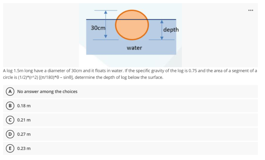 30cm
depth
water
A log 1.5m long have a diameter of 30cm and it floats in water. If the specific gravi
the log is 0.75 and the area of a segment of a
circle is (1/2)*(r^2) [(T1/180)*e – sin@], determine the depth of log below the surface.
A No answer among the choices
(B 0.18 m
c) 0.21 m
D 0.27 m
E) 0.23 m
