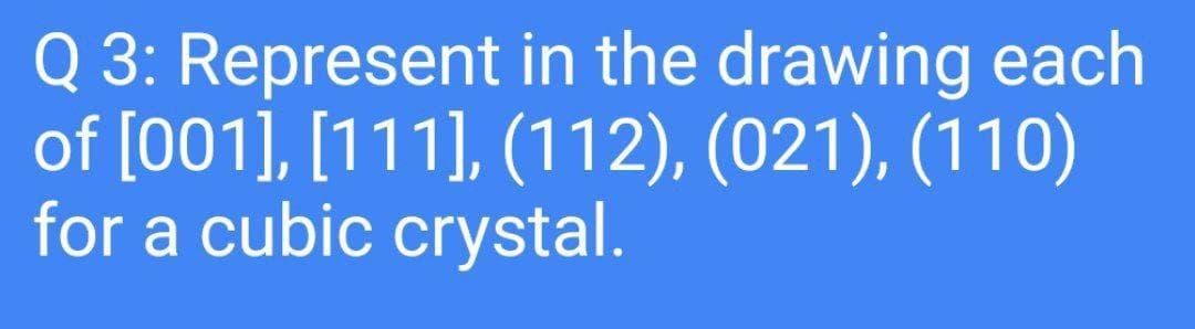 Q 3: Represent in the drawing each
of [001], [111], (112), (021), (110)
for a cubic crystal.
