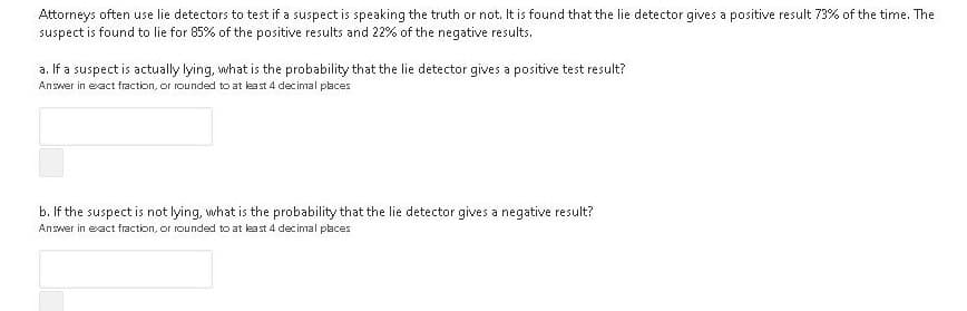 Attorneys often use lie detectors to test if a suspect is speaking the truth or not. It is found that the lie detector gives a positive result 73% of the time. The
suspect is found to lie for 85% of the positive results and 22% of the negative results.
a. If a suspect is actually lying, what is the probability that the lie detector gives a positive test result?
Answer in exact fraction, or rounded to at least 4 decimal places
b. If the suspect is not lying, what is the probability that the lie detector gives a negative result?
Answer in exact fraction, or rounded to at least 4 decimal places
