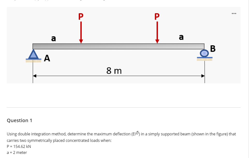 P
a
В
A
8 m
Question 1
Using double integration method, determine the maximum deflection (EIO) in a simply supported beam (shown in the figure) that
carries two symmetrically placed concentrated loads when:
P = 154.62 kN
a = 2 meter
