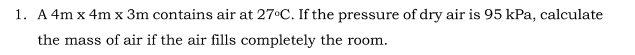 1. A 4m x 4m x 3m contains air at 27°C. If the pressure of dry air is 95 kPa, calculate
the mass of air if the air fills completely the room.
