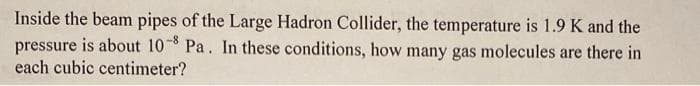 Inside the beam pipes of the Large Hadron Collider, the temperature is 1.9 K and the
pressure is about 10 Pa. In these conditions, how many gas molecules are there in
each cubic centimeter?
