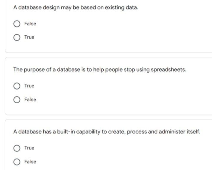 A database design may be based on existing data.
False
True
The purpose of a database is to help people stop using spreadsheets.
True
False
A database has a built-in capability to create, process and administer itself.
True
False
