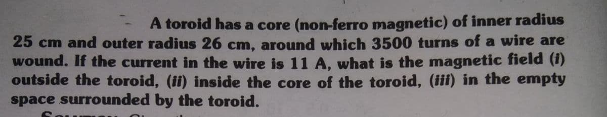 A toroid has a core (non-ferro magnetic) of inner radius
25 cm and outer radius 26 cm, around which 3500 turns of a wire are
wound. If the current in the wire is 11 A, what is the magnetic field (1)
outside the toroid, (ii) inside the core of the toroid, (iii) in the empty
space surrounded by the toroid.
