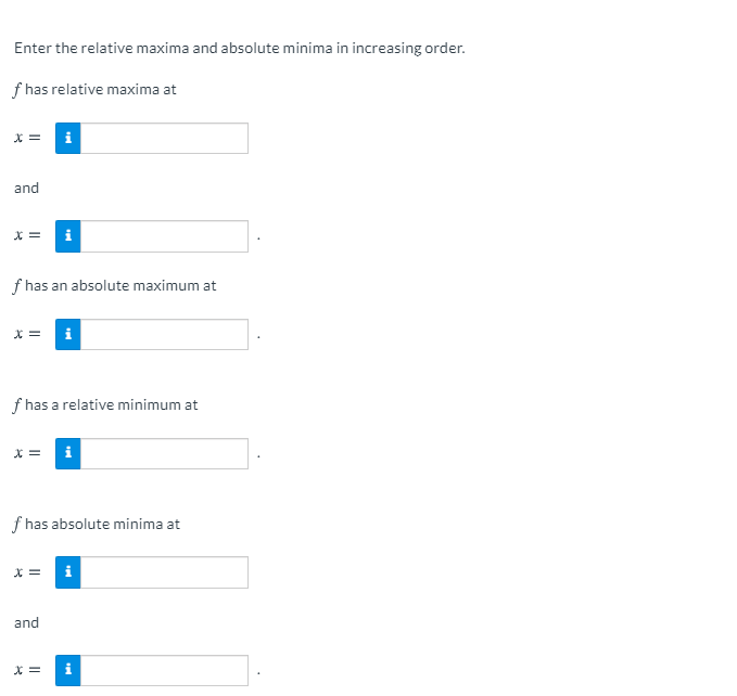 Enter the relative maxima and absolute minima in increasing order.
f has relative maxima at
X =
i
and
X =
f has an absolute maximum at
X =
i
f has a relative minimum at
X =
f has absolute minima at
X =
and
X =

