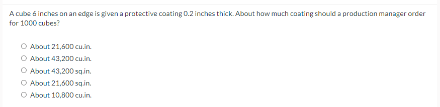 A cube 6 inches on an edge is given a protective coating 0.2 inches thick. About how much coating should a production manager order
for 1000 cubes?
O About 21,600 cu.in.
O About 43,200 cu.in.
O About 43,200 sq.in.
O About 21,600 sq.in.
O About 10,800 cu.in.
