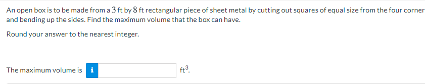 An open box is to be made from a 3 ft by 8 ft rectangular piece of sheet metal by cutting out squares of equal size from the four corner
and bending up the sides. Find the maximum volume that the box can have.
Round your answer to the nearest integer.
The maximum volume is i
ft?.
