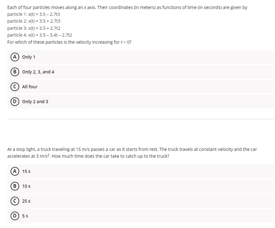 Each of four particles moves along an x axis. Their coordinates (in meters) as functions of time (in seconds) are given by
particle 1: x(t) = 3.5 - 2.7t3
particle 2: x(t) = 3.5 + 2.7t3
particle 3: x(t) = 3.5 + 2.7t2
particle 4: x(t) = 3.5 - 3.4t - 2.7t2
For which of these particles is the velocity increasing for t> 0?
A Only 1
(B) Only 2, 3, and 4
All four
D Only 2 and 3
At a stop light, a truck traveling at 15 m/s passes a car as it starts from rest. The truck travels at constant velocity and the car
accelerates at 3 m/s². How much time does the car take to catch up to the truck?
A) 15 s
B) 10 s
25 s
D) 5 s
