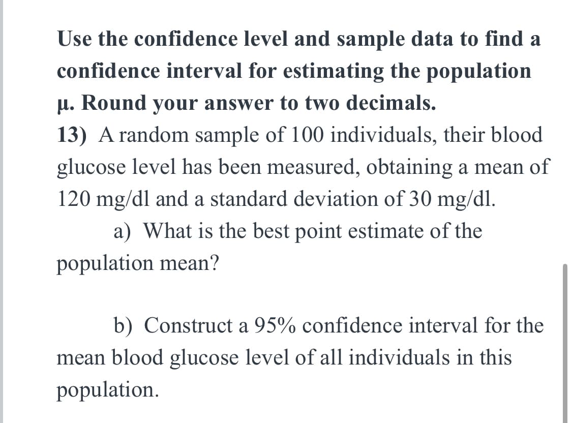 Use the confidence level and sample data to find a
confidence interval for estimating the population
μ. Round your answer to two decimals.
13) A random sample of 100 individuals, their blood
glucose level has been measured, obtaining a mean of
120 mg/dl and a standard deviation of 30 mg/dl.
a) What is the best point estimate of the
population mean?
b) Construct a 95% confidence interval for the
mean blood glucose level of all individuals in this
population.