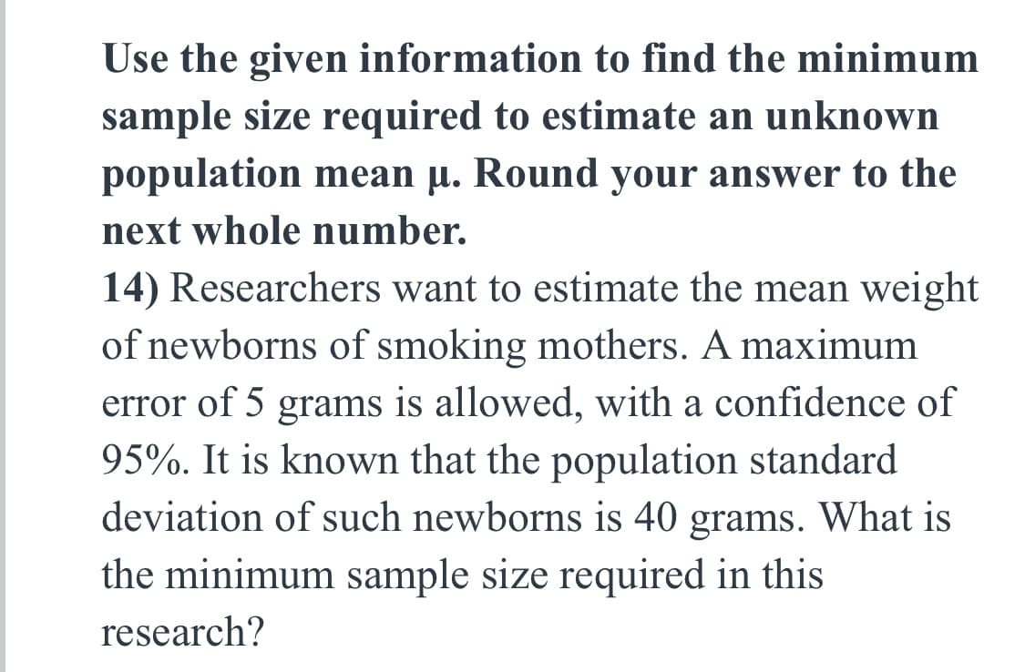 Use the given information to find the minimum
sample size required to estimate an unknown
population mean µ. Round your answer to the
next whole number.
14) Researchers want to estimate the mean weight
of newborns of smoking mothers. A maximum
error of 5 grams is allowed, with a confidence of
95%. It is known that the population standard
deviation of such newborns is 40 grams. What is
the minimum sample size required in this
research?