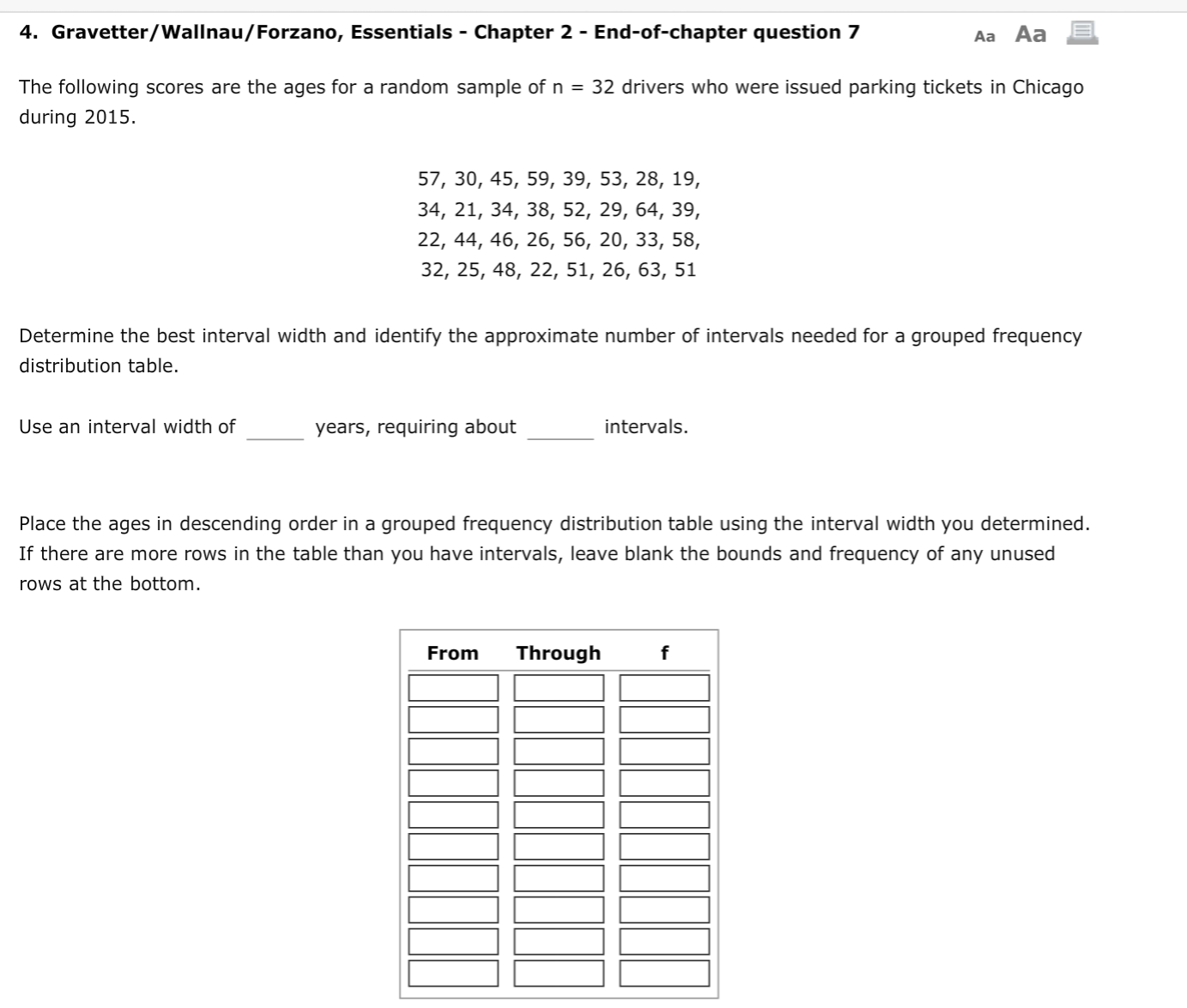 4. Gravetter/Wallnau/Forzano, Essentials - Chapter 2 - End-of-chapter question 7
Aa Aa
The following scores are the ages for a random sample of n = 32 drivers who were issued parking tickets in Chicago
during 2015.
57, 30, 45, 59, 39, 53, 28, 19,
34, 21, 34, 38, 52, 29, 64, 39,
22, 44, 46, 26, 56, 20, 33, 58,
32, 25, 48, 22, 51, 26, 63, 51
Determine the best interval width and identify the approximate number of intervals needed for a grouped frequency
distribution table.
Use an interval width of
intervals.
years, requiring about
Place the ages in descending order in a grouped frequency distribution table using the interval width you determined.
If there are more rows in the table than you have intervals, leave blank the bounds and frequency of any unused
rows at the bottom.
Through
From
