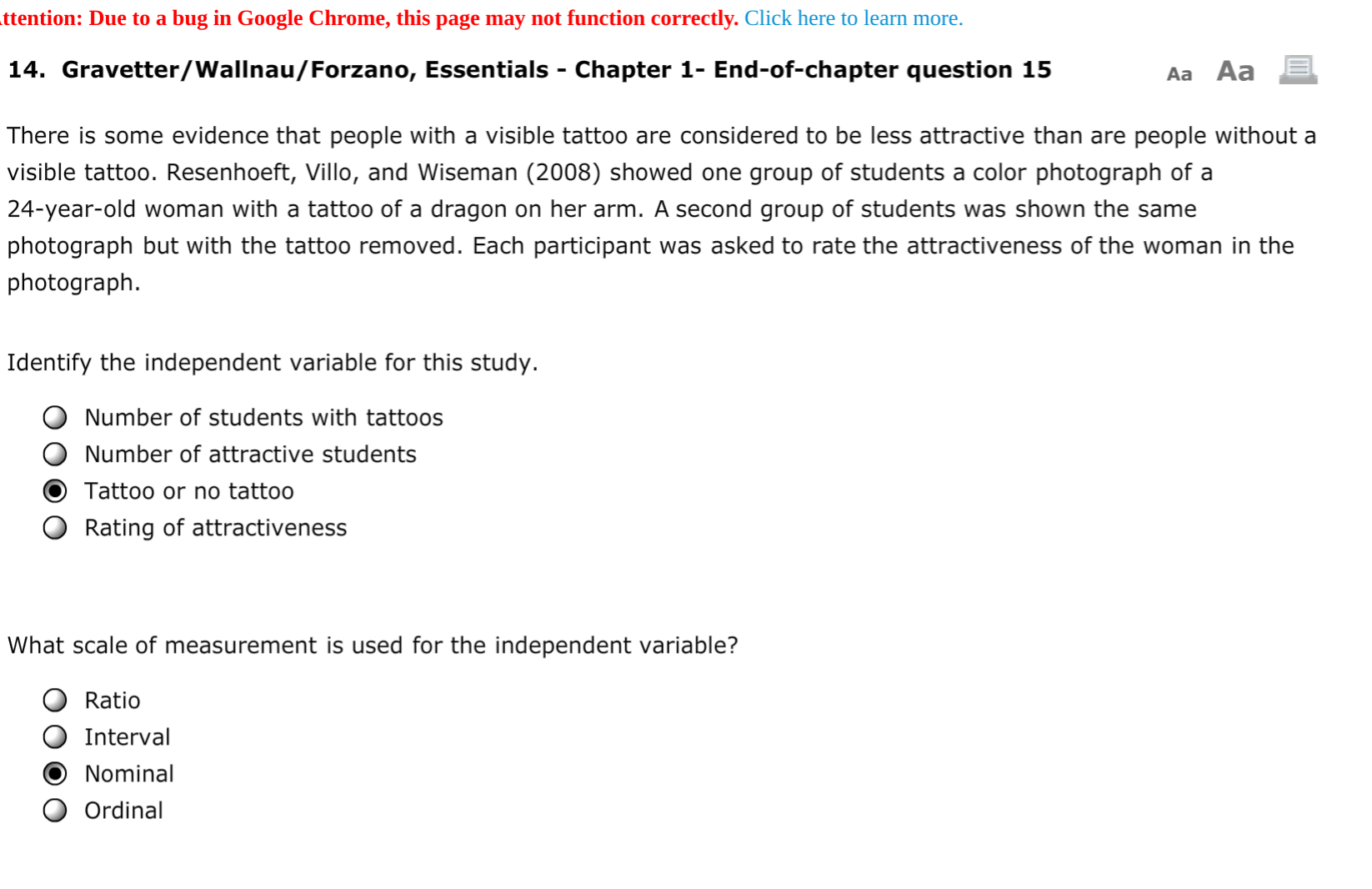 ttention: Due to a bug in Google Chrome, this page may not function correctly. Click here to learn more.
14. Gravetter/Wallnau/Forzano, Essentials - Chapter 1- End-of-chapter question 15
Aa Aa
%3
There is some evidence that people with a visible tattoo are considered to be less attractive than are people without a
visible tattoo. Resenhoeft, Villo, and Wiseman (2008) showed one group of students a color photograph of a
24-year-old woman with a tattoo of a dragon on her arm. A second group of students was shown the same
photograph but with the tattoo removed. Each participant was asked to rate the attractiveness of the woman in the
photograph.
Identify the independent variable for this study.
Number of students with tattoos
Number of attractive students
Tattoo or no tattoo
Rating of attractiveness
What scale of measurement is used for the independent variable?
Ratio
Interval
Nominal
Ordinal
