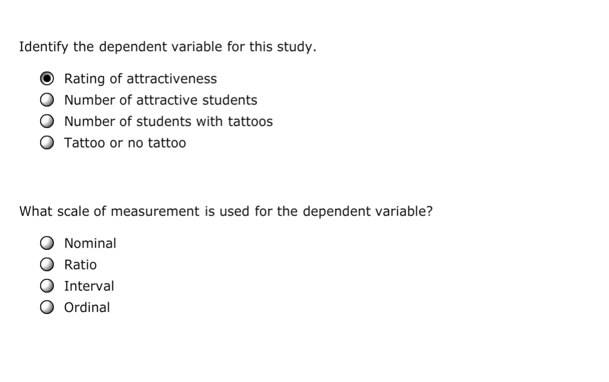 Identify the dependent variable for this study.
Rating of attractiveness
Number of attractive students
Number of students with tattoos
Tattoo or no tattoo
What scale of measurement is used for the dependent variable?
Nominal
Ratio
Interval
Ordinal
