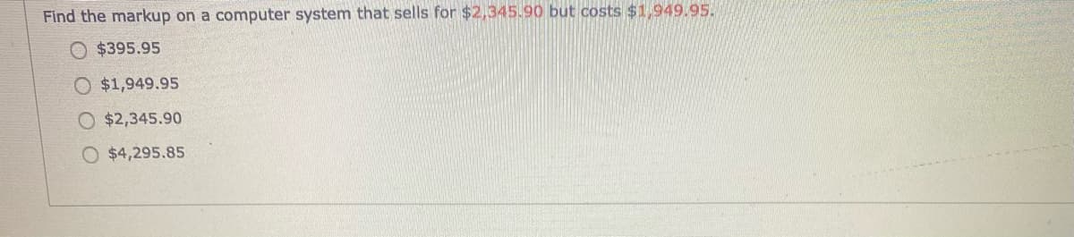 Find the markup on a computer system that sells for $2,345.90 but costs $1,949.95.
$395.95
$1,949.95
$2,345.90
O $4,295.85
