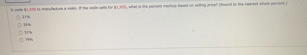 It costs $1,530 to manufacture a vlolin. If the vlolin sells for $1,925, what is the percent markup based on selling price? (Round to the nearest whole percent.)
O 21%
O 26%
O 31%
O 79%
