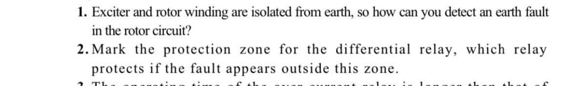 1. Exciter and rotor winding are isolated from earth, so how can you detect an earth fault
in the rotor circuit?
2. Mark the protection zone for the differential relay, which relay
protects if the fault appears outside this zone.
