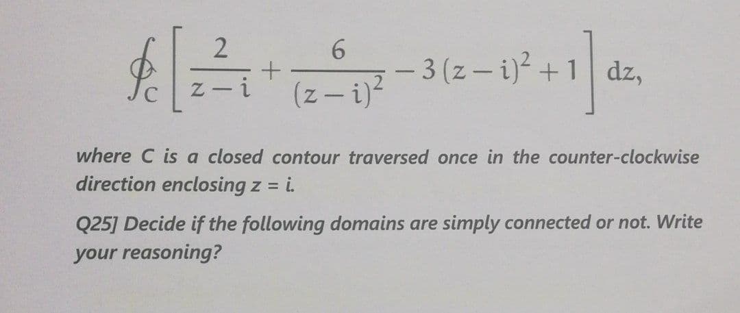 - 3 (z- i)-+1 dz,
(z – i)
where C is a closed contour traversed once in the counter-clockwise
direction enclosing z =
= i.
Q25] Decide if the following domains are simply connected or not. Write
your reasoning?
