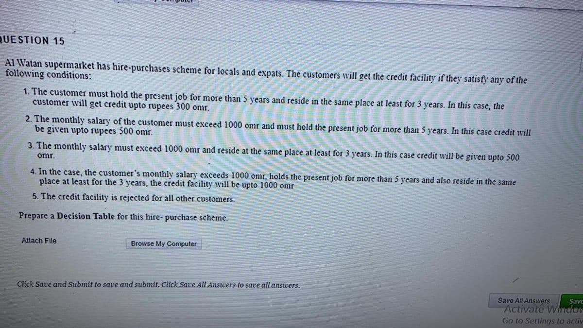 QUESTION 15
Al Watan supermarket has hire-purchases scheme for locals and expats. The customers will get the credit facility if they satisfy any of the
following conditions:
1. The customer must hold the present job for more than 5 years and reside in the same place at least for 3 years. In this case, the
customer will get credit upto rupees 300 omr.
2. The monthly salary of the customer must exceed 1000 omr and must hold the present job for more than 5 years. In this case credit will
be given upto rupees 500 omr.
3. The monthly salary must exceed 1000 omr and reside at the same place at least for 3 years. In this case credit will be given upto 500
omr.
4. In the case, the customer's monthly salary exceeds 1000 omr, holds the present job for more than 5 years and also reside in the same
place at least for the 3 years, the credit facility will be upto 1000 omr
5. The credit facility is rejected for all other customers.
Prepare a Decision Table for this hire- purchase scheme.
Attach File
Browse My Computer
Click Save and Submit to save and submit. Click Save All Answers to save all answers.
Save All Answers
BAPS
Activate Wnduv
Go to Settings to activ
