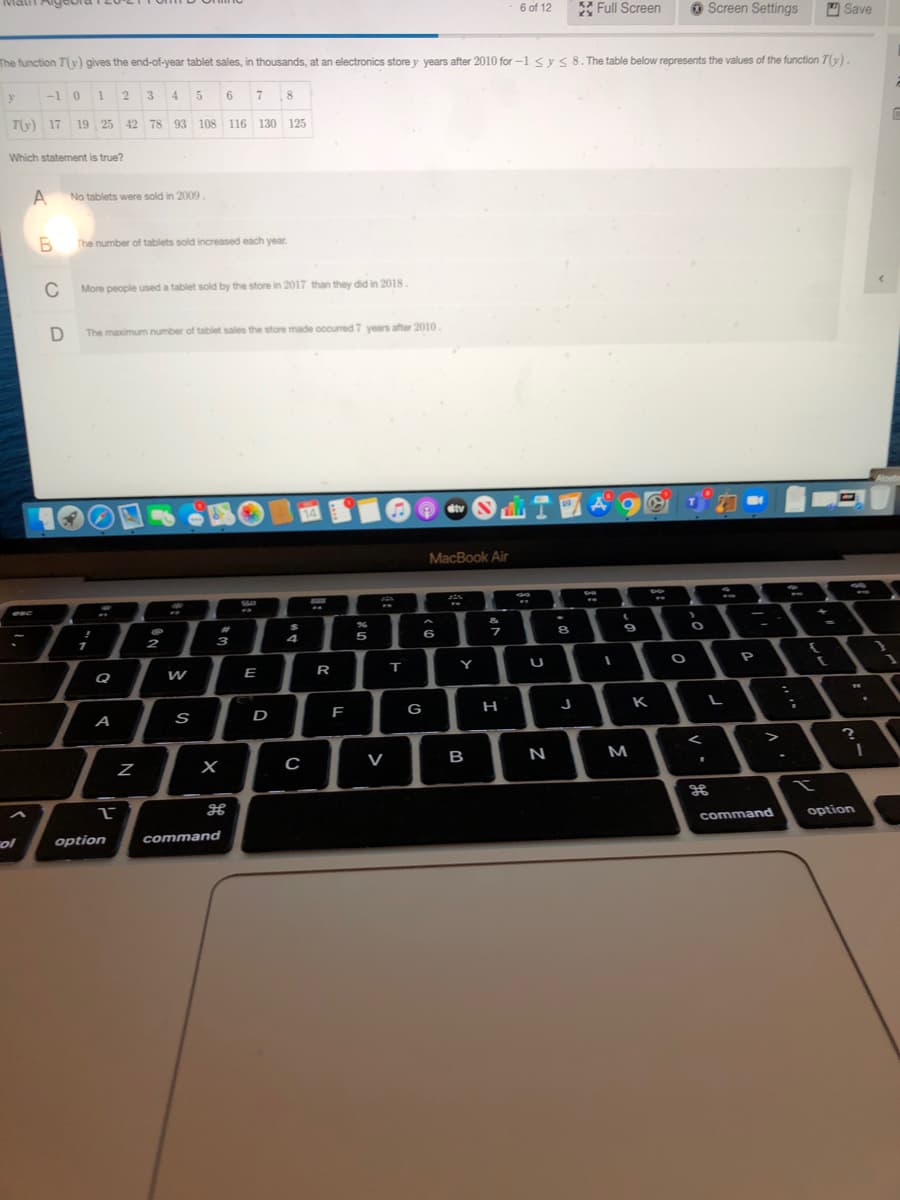 Matt Alg
6 of 12
KA Full Screen
O Screen Settings
O Save
The function T(y) gives the end-of-year tablet sales, in thousands, at an electronics store y years after 2010 for-1 <ys 8. The table below represents the values of the function T(y).
-1
3
4
8
T(y) 17
19 25 42 78 93 108 116
130
125
Which statement is true?
No tablets were sold in 2009.
The number of tablets sold increased each year.
C
More people used a tablet sold by the store in 2017 than they did in 2018.
The maximum number of tablet sales the store made occurred 7 years after 2010.
21
MacBook Air
6
9
1
Q
R
т
Y
A
D
G
H
K
>
V
в
N
M
command
option
ol
option
command
