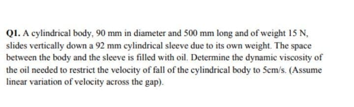 Q1. A cylindrical body, 90 mm in diameter and 500 mm long and of weight 15 N,
slides vertically down a 92 mm cylindrical sleeve due to its own weight. The space
between the body and the sleeve is filled with oil. Determine the dynamic viscosity of
the oil needed to restrict the velocity of fall of the cylindrical body to 5cm/s. (Assume
linear variation of velocity across the gap).
