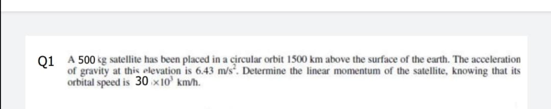 01 A 500 kg satellite has been placed in a circular orbit 1500 km above the surface of the earth. The acceleration
of gravity at this elevation is 6.43 m/s. Determine the linear momentum of the satellite, knowing that its
orbital speed is 30 x10' km/h.
