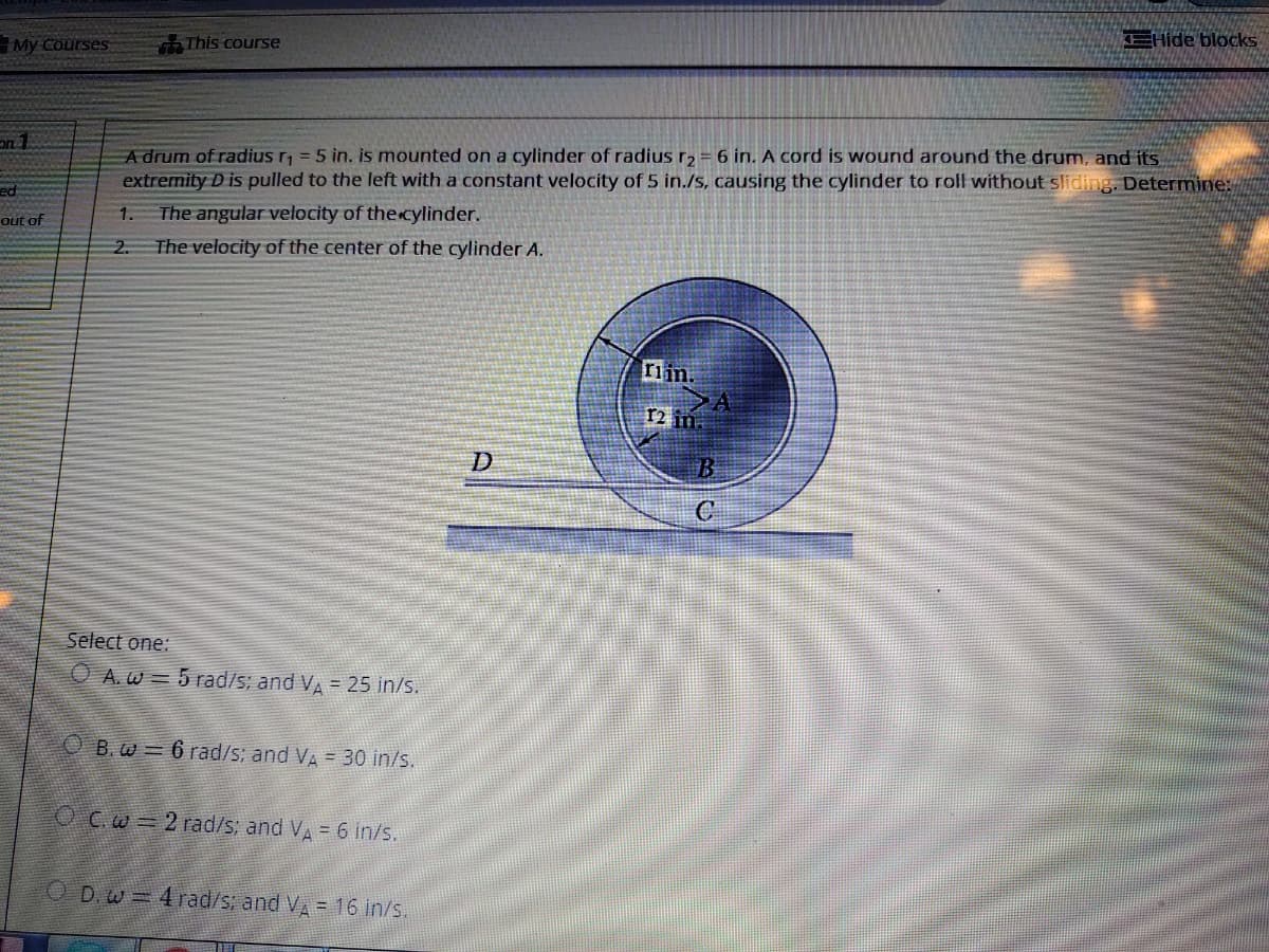 EHide blocks
My Courses
This course
A drum of radius r = 5 in. is mounted on a cylinder of radius r2= 6 in. A cord is wound around the drum, and its
extremity D is pulled to the left with a constant velocity of 5 in./s, causing the cylinder to roll without sliding. Determine:
The angular velocity of the cylinder.
The velocity of the center of the cylinder A.
ed
1.
out of
2.
riin.
12 in.
C
Select one:
O A.w = 5 rad/s; and VA = 25 in/s.
O B.w = 6 rad/s; and VA = 30 in/s.
O C.w = 2 rad/s; and VA = 6 in/s.
O D.w =4 rad/s; and V = 16 in/s.
