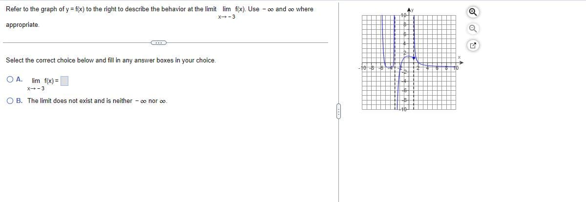 Refer to the graph of y = f(x) to the right to describe the behavior at the limit lim f(x). Use - ∞ and ∞ where
X→-3
appropriate.
(...)
Select the correct choice below and fill in any answer boxes in your choice.
QA. lim f(x) =
x→-3
O B. The limit does not exist and is neither - ∞ nor ∞o.
^)