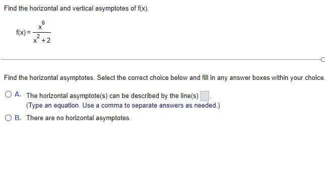 Find the horizontal and vertical asymptotes of f(x).
6
f(x) =
2
x + 2
Find the horizontal asymptotes. Select the correct choice below and fill in any answer boxes within your choice.
O A. The horizontal asymptote(s) can be described by the line(s).
(Type an equation. Use a comma to separate answers as needed.)
B. There are no horizontal asymptotes.
X