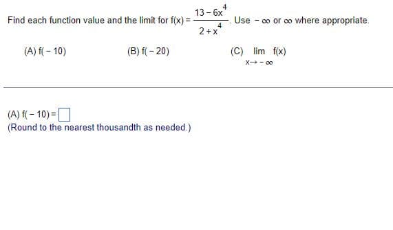 Find each function value and the limit for f(x) =
(A) f(-10)
(B) f(-20)
(A) f(-10)=
(Round to the nearest thousandth as needed.)
4
Use - ∞ or ∞o where appropriate.
(C) lim f(x)
X→-00
13-6x
4
2+x