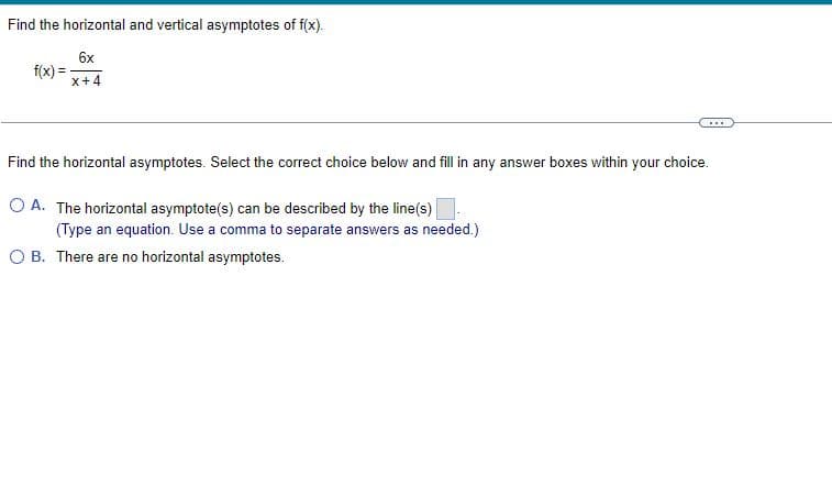 Find the horizontal and vertical asymptotes of f(x).
f(x) =
6x
x+4
...
Find the horizontal asymptotes. Select the correct choice below and fill in any answer boxes within your choice.
O A. The horizontal asymptote(s) can be described by the line(s)
(Type an equation. Use a comma to separate answers as needed.)
OB. There are no horizontal asymptotes.