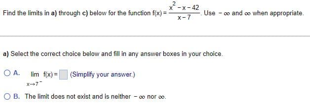 2
X-X-42
Find the limits in a) through c) below for the function f(x) =
Use
X-7
a) Select the correct choice below and fill in any answer boxes in your choice.
O A. lim f(x) =
(Simplify your answer.)
X-7
O B. The limit does not exist and is neither - ∞ nor ∞0.
-∞o and ∞o when appropriate.