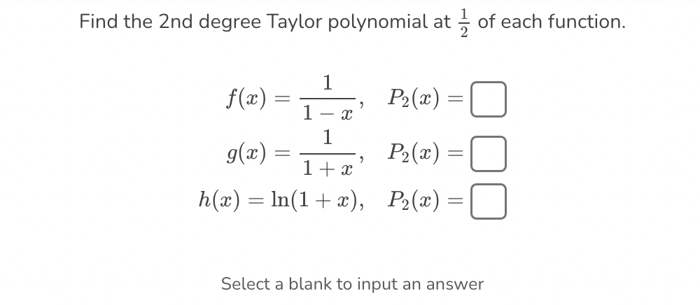 Find the 2nd degree Taylor polynomial at of each function.
P₂(x) =
P₂(x) =
1 + x
=
h(x) = ln(1 + x), P₂(x) =
f(x)
g(x)
=
-
- X
9
Select a blank to input an answer