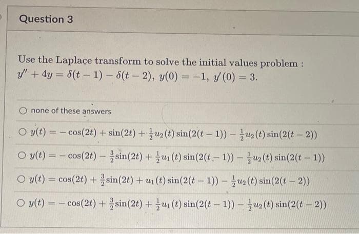 Question 3
Use the Laplace transform to solve the initial values problem:
y" + 4y = 8(t-1)-8(t-2), y(0) = -1, y' (0) = 3.
none of these answers
O y(t) =
Oy(t) =
O y(t) = cos(2t) +
O y(t) = cos(2t) +
cos(2t) + sin(2t) + u₂ (t) sin(2(t-1)) - uz (t) sin(2(t-2))
cos(2t) sin(2t) +
u₁ (t) sin(2(t-1))u2 (t) sin(2(t-1))
sin(2t) + u₁ (t) sin(2(t-1))u₂ (t) sin(2(t-2))
sin(2t) + u₁ (t) sin(2(t-1))-u₂ (t) sin(2(t - 2))