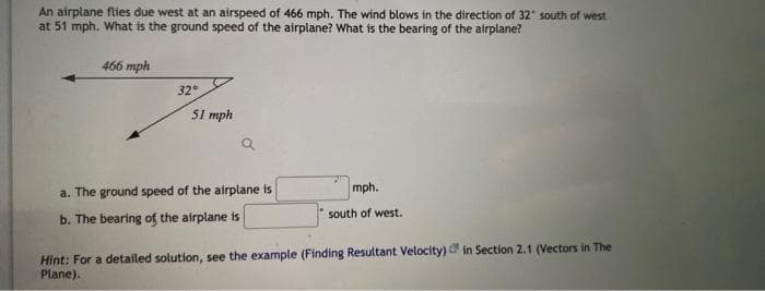 An airplane flies due west at an airspeed of 466 mph. The wind blows in the direction of 32° south of west
at 51 mph. What is the ground speed of the airplane? What is the bearing of the airplane?
466 mph
32°
51 mph
a. The ground speed of the airplane is
b. The bearing of the airplane is
mph.
south of west.
Hint: For a detailed solution, see the example (Finding Resultant Velocity) in Section 2.1 (Vectors in The
Plane).