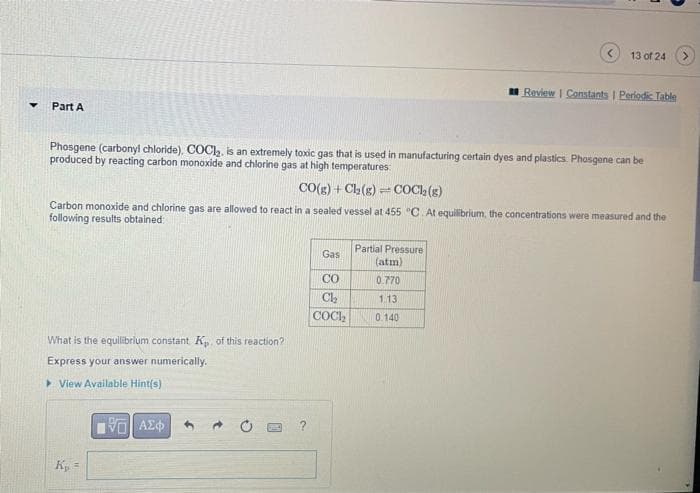 Y Part A
What is the equilibrium constant Kp. of this reaction?
Express your answer numerically.
View Available Hint(s)
Phosgene (carbonyl chloride). COCI₂, is an extremely toxic gas that is used in manufacturing certain dyes and plastics. Phosgene can be
produced by reacting carbon monoxide and chlorine gas at high temperatures:
CO(g) + Cl₂(g) = COCk₂(g)
Carbon monoxide and chlorine gas are allowed to react in a sealed vessel at 455 °C. At equilibrium, the concentrations were measured and the
following results obtained:
K₂ =
IVE ΑΣΦ
Gas
CO
Ch₂
COCI₂
Partial Pressure
(atm)
0.770
13 of 24
1.13.
0.140
Review | Constants | Periodic Table