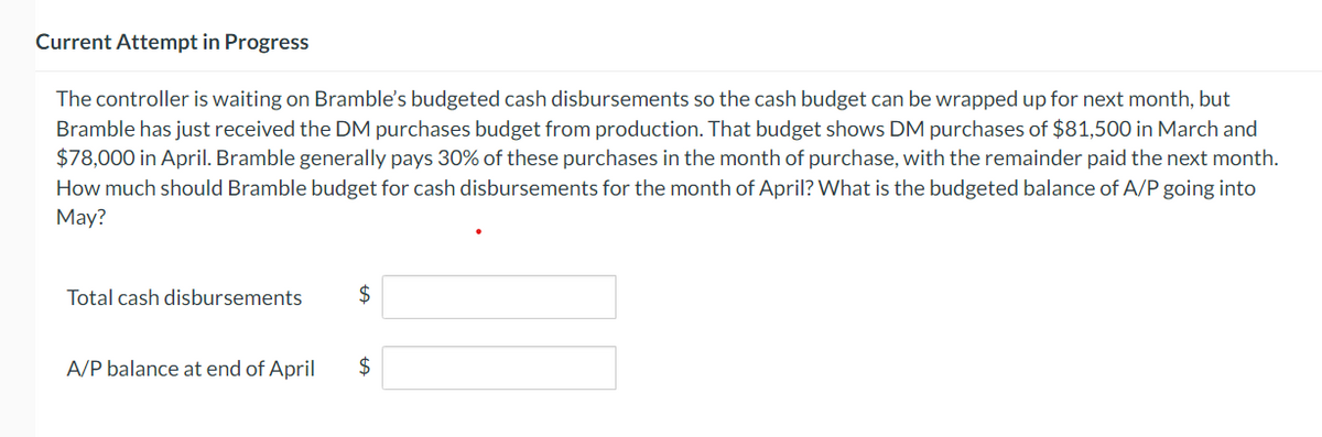 Current Attempt in Progress
The controller is waiting on Bramble's budgeted cash disbursements so the cash budget can be wrapped up for next month, but
Bramble has just received the DM purchases budget from production. That budget shows DM purchases of $81,500 in March and
$78,000 in April. Bramble generally pays 30% of these purchases in the month of purchase, with the remainder paid the next month.
How much should Bramble budget for cash disbursements for the month of April? What is the budgeted balance of A/P going into
May?
Total cash disbursements
A/P balance at end of April
$
$